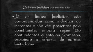 Os limites Implícitos por sua vez são:
 Já os limites Implícitos são
compreendidos como indiretos ou
inerentes e não vêm prescritos pelo
constituinte, embora sejam tão
contundentes quanto os expressos,
proibindo a reforma de normas
limitadoras
 