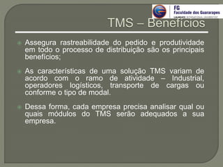  Assegura rastreabilidade do pedido e produtividade
em todo o processo de distribuição são os principais
benefícios;
 As características de uma solução TMS variam de
acordo com o ramo de atividade – Industrial,
operadores logísticos, transporte de cargas ou
conforme o tipo de modal.
 Dessa forma, cada empresa precisa analisar qual ou
quais módulos do TMS serão adequados a sua
empresa.
 