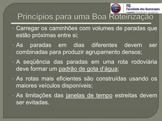 • Carregar os caminhões com volumes de paradas que
estão próximas entre si;
• As paradas em dias diferentes devem ser
combinadas para produzir agrupamento densos;
• A seqüência das paradas em uma rota rodoviária
deve formar um padrão de gota d’água;
• As rotas mais eficientes são construídas usando os
maiores veículos disponíveis;
• As limitações das janelas de tempo estreitas devem
ser evitadas.
 