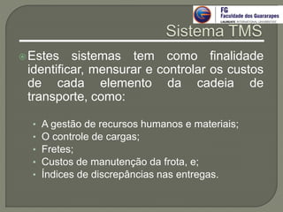 Estes sistemas tem como finalidade
identificar, mensurar e controlar os custos
de cada elemento da cadeia de
transporte, como:
• A gestão de recursos humanos e materiais;
• O controle de cargas;
• Fretes;
• Custos de manutenção da frota, e;
• Índices de discrepâncias nas entregas.
 