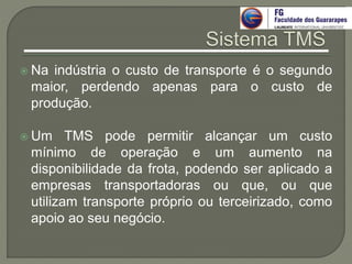  Na indústria o custo de transporte é o segundo
maior, perdendo apenas para o custo de
produção.
 Um TMS pode permitir alcançar um custo
mínimo de operação e um aumento na
disponibilidade da frota, podendo ser aplicado a
empresas transportadoras ou que, ou que
utilizam transporte próprio ou terceirizado, como
apoio ao seu negócio.
 