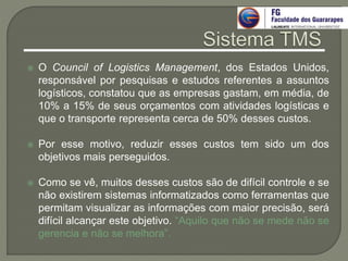  O Council of Logistics Management, dos Estados Unidos,
responsável por pesquisas e estudos referentes a assuntos
logísticos, constatou que as empresas gastam, em média, de
10% a 15% de seus orçamentos com atividades logísticas e
que o transporte representa cerca de 50% desses custos.
 Por esse motivo, reduzir esses custos tem sido um dos
objetivos mais perseguidos.
 Como se vê, muitos desses custos são de difícil controle e se
não existirem sistemas informatizados como ferramentas que
permitam visualizar as informações com maior precisão, será
difícil alcançar este objetivo. “Aquilo que não se mede não se
gerencia e não se melhora”.
 