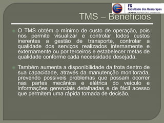  O TMS obtém o mínimo de custo de operação, pois
nos permite visualizar e controlar todos custos
inerentes a gestão de transporte, controlar a
qualidade dos serviços realizados internamente e
externamente ou por terceiros e estabelecer metas de
qualidade conforme cada necessidade desejada.
 Também aumenta a disponibilidade da frota dentro de
sua capacidade, através da manutenção monitorada,
prevendo possíveis problemas que possam ocorrer
nas partes mecânica e elétrica do veículo e
informações gerenciais detalhadas e de fácil acesso
que permitem uma rápida tomada de decisão.
 