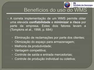  A correta implementação de um WMS permite obter
uma elevada confiabilidade e minimizar o risco por
parte da empresa. Estes dois fatores levam a
(Tompkins et al., 1998, p. 684):
• Eliminação de reclamações por parte dos clientes;
• Otimização do espaço para armazenagem;
• Melhoria da produtividade;
• Vantagem competitiva;
• Controle de saída e entrada mercadorias;
• Controle de produção individual ou coletiva;
 
