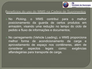  No Picking, o WMS contribui para o melhor
posicionamento da guarda de certos produtos em
armazém, visando uma redução no tempo do ciclo de
pedido e fluxo de informações e documentos;
 No carregamento (Vehicle Loading), o WMS proporciona
melhor forma de acondicionamento da carga e
aproveitamento de espaço nos contêineres, além de
considerar aspectos legais como: exigências
alfandegárias para transporte de carga.
 