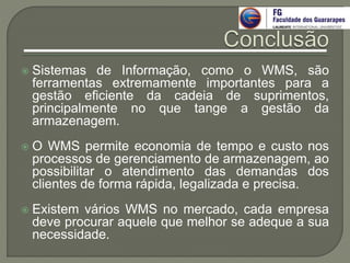 Sistemas de Informação, como o WMS, são
ferramentas extremamente importantes para a
gestão eficiente da cadeia de suprimentos,
principalmente no que tange a gestão da
armazenagem.
 O WMS permite economia de tempo e custo nos
processos de gerenciamento de armazenagem, ao
possibilitar o atendimento das demandas dos
clientes de forma rápida, legalizada e precisa.
 Existem vários WMS no mercado, cada empresa
deve procurar aquele que melhor se adeque a sua
necessidade.
 