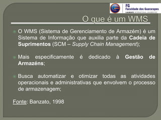  O WMS (Sistema de Gerenciamento de Armazém) é um
Sistema de Informação que auxilia parte da Cadeia de
Suprimentos (SCM – Supply Chain Management);
 Mais especificamente é dedicado à Gestão de
Armazéns;
 Busca automatizar e otimizar todas as atividades
operacionais e administrativas que envolvem o processo
de armazenagem;
Fonte: Banzato, 1998
 