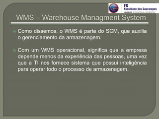  Como dissemos, o WMS é parte do SCM, que auxilia
o gerenciamento da armazenagem.
 Com um WMS operacional, significa que a empresa
depende menos da experiência das pessoas, uma vez
que a TI nos fornece sistema que possui inteligência
para operar todo o processo de armazenagem.
 