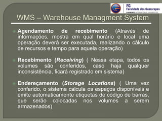  Agendamento de recebimento (Através de
informações, mostra em qual horário e local uma
operação deverá ser executada, realizando o cálculo
de recursos e tempo para aquela operação)
 Recebimento (Receiving) ( Nessa etapa, todos os
volumes são conferidos, caso haja qualquer
inconsistência, ficará registrado em sistema)
 Endereçamento (Storage Locations) ( Uma vez
conferido, o sistema calcula os espaços disponíveis e
emite automaticamente etiquetas de código de barras,
que serão colocadas nos volumes a serem
armazenados)
WMS – Warehouse Managment System
 