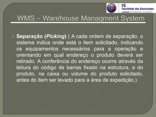  Separação (Picking) ( A cada ordem de separação, o
sistema indica onde está o item solicitado, indicando
os equipamentos necessários para a operação e
orientando em qual endereço o produto deverá ser
retirado. A conferência do endereço ocorre através da
leitura do código de barras fixado na estrutura, e do
produto, na caixa ou volume do produto solicitado,
antes do item ser levado para a área de expedição.)
 