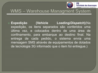  Expedição (Vehicle Loading/Dispatch)(Na
expedição, os itens separados são conferidos uma
última vez, e colocados dentro de uma área de
confinamento, para embarque ao destino final. Na
entrega de cada pedido, o sistema envia uma
mensagem SMS através de equipamentos de dotados
de tecnologia 3G informado que o item foi entregue.)
 