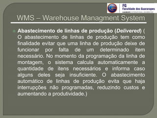  Abastecimento de linhas de produção (Delivered) (
O abastecimento de linhas de produção tem como
finalidade evitar que uma linha de produção deixe de
funcionar por falta de um determinado item
necessário. No momento da programação da linha de
montagem, o sistema calcula automaticamente a
quantidade de itens necessários e informa caso
alguns deles seja insuficiente. O abastecimento
automático de linhas de produção evita que haja
interrupções não programadas, reduzindo custos e
aumentando a produtividade.)
 