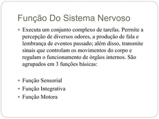 Função Do Sistema Nervoso
 Executa um conjunto complexo de tarefas. Permite a
percepção de diversos odores, a produção de fala e
lembrança de eventos passado; além disso, transmite
sinais que controlam os movimentos do corpo e
regulam o funcionamento de órgãos internos. São
agrupados em 3 funções básicas:
 Função Sensorial
 Função Integrativa
 Função Motora
 
