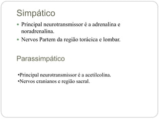 Simpático
 Principal neurotransmissor é a adrenalina e
noradrenalina.
 Nervos Partem da região torácica e lombar.
Parassimpático
•Principal neurotransmissor é a acetilcolina.
•Nervos cranianos e região sacral.
 