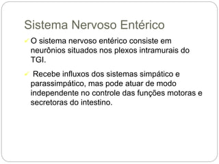Sistema Nervoso Entérico
 O sistema nervoso entérico consiste em
neurônios situados nos plexos intramurais do
TGI.
 Recebe influxos dos sistemas simpático e
parassimpático, mas pode atuar de modo
independente no controle das funções motoras e
secretoras do intestino.
 