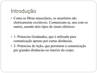 Introdução
 Como as fibras musculares, os neurônios são
eletricamente excitáveis. Comunicam-se, uns com os
outros, usando dois tipos de sinais elétricos:
 1- Potencias Graduados, que é utilizado para
comunicação apenas por curtas distâncias.
 2- Potencias de Ação, que permitem a comunicação
por grandes distâncias no interior do corpo.
 