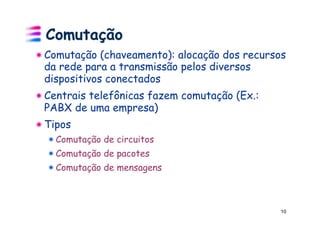 Comutação
! Comutação (chaveamento): alocação dos recursos
  da rede para a transmissão pelos diversos
  dispositivos conectados
! Centrais telefônicas fazem comutação (Ex.:
  PABX de uma empresa)
! Tipos
  ! Comutação de circuitos
  ! Comutação de pacotes
  ! Comutação de mensagens



                                               10
 