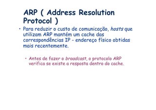 ARP ( Address Resolution
 Protocol )
•  Para reduzir o custo de comunicação, hosts que
   utilizam ARP mantém um cache das
   correspondências IP - endereço físico obtidas
   mais recentemente.

  •  Antes de fazer o broadcast, o protocolo ARP
     verifica se existe a resposta dentro do cache.
 