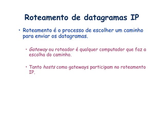 Roteamento de datagramas IP
•  Roteamento é o processo de escolher um caminho
   para enviar os datagramas.

  •  Gateway ou roteador é qualquer computador que faz a
     escolha do caminho.

  •  Tanto hosts como gateways participam no roteamento
     IP.
 