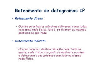 Roteamento de datagramas IP
•  Roteamento direto

  •  Ocorre se ambas as máquinas estiverem conectadas
     na mesma rede física, isto é, se tiverem os mesmos
     prefixos de sub-rede.

•  Roteamento indireto

  •  Ocorre quando o destino não está conectado na
     mesma rede física, forçando o remetente a passar
     o datagrama a um gateway conectado na mesma
     rede física.
 