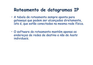 Roteamento de datagramas IP
•  A tabela de roteamento sempre aponta para
   gateways que podem ser alcançados diretamente,
   isto é, que estão conectados na mesma rede física.

•  O software de roteamento mantém apenas os
   endereços de redes de destino e não de hosts
   individuais.
 