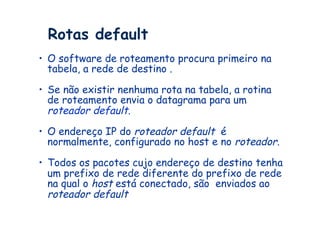 Rotas default
•  O software de roteamento procura primeiro na
   tabela, a rede de destino .

•  Se não existir nenhuma rota na tabela, a rotina
   de roteamento envia o datagrama para um
   roteador default.
•  O endereço IP do roteador default é
   normalmente, configurado no host e no roteador.

•  Todos os pacotes cujo endereço de destino tenha
   um prefixo de rede diferente do prefixo de rede
   na qual o host está conectado, são enviados ao
   roteador default
 