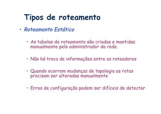 Tipos de roteamento
•  Roteamento Estático

  •  As tabelas de roteamento são criadas e mantidas
     manualmente pelo administrador da rede.

  •  Não há troca de informações entre os roteadores

  •  Quando ocorrem mudanças de topologia as rotas
     precisam ser alteradas manualmente

  •  Erros de configuração podem ser difíceis de detectar
 