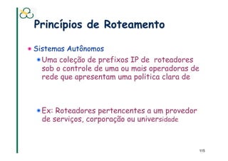 Princípios de Roteamento

! Sistemas Autônomos
  !  Uma coleção de prefixos IP de roteadores
     sob o controle de uma ou mais operadoras de
     rede que apresentam uma politica clara de



  !  Ex: Roteadores pertencentes a um provedor
     de serviços, corporação ou universidade



                                                   115
 