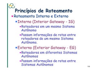 Princípios de Roteamento
! Roteamento Interno e Externo
  ! Interno (Interior Gateway - IG)
    ! Roteadores em um mesmo Sistema
      Autônomo
    ! Passam informações de rotas entre
      roteadores de um mesmo Sistema
      Autônomo.
  ! Externo (Exterior Gateway - EG)
    ! Roteadores em diferentes Sistemas
      Autônomos
    ! Passam informações de rotas entre
      Sistemas Autônomos                  116
 