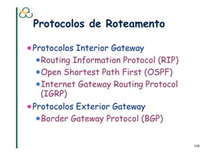 Protocolos de Roteamento

! Protocolos Interior Gateway
   !  Routing Information Protocol (RIP)
   !  Open Shortest Path First (OSPF)
   !  Internet Gateway Routing Protocol
     (IGRP)
! Protocolos Exterior Gateway
   !  Border Gateway Protocol (BGP)


                                           119
 