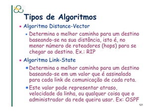 Tipos de Algoritmos
!   Algoritmo Distance-Vector
    ! Determina o melhor caminho para um destino
      baseando-se na sua distância, isto é, no
      menor número de roteadores (hops) para se
      chegar ao destino. Ex.: RIP
!   Algoritmo Link-State
    ! Determina o melhor caminho para um destino
      baseando-se em um valor que é assinalado
      para cada link de comunicação de cada rota.
    !  Este valor pode representar atraso,
       velocidade da linha, ou qualquer coisa que o
       administrador da rede queira usar. Ex: OSPF
                                                  121
 