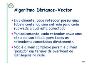Algoritmo Distance-Vector

! Inicialmente, cada roteador possui uma
  tabela contendo uma entrada para cada
  sub-rede à qual está conectado
! Periodicamente, cada roteador envia uma
  cópia de sua tabela para todos os
  roteadores conectados diretamente
! Não é o mais complexo porem é o mais
  “pesado” em termos de overhead de
  mensagens na rede
                                            122
 