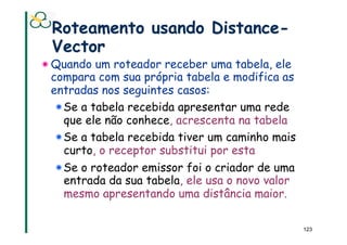 Roteamento usando Distance-
 Vector
! Quando um roteador receber uma tabela, ele
  compara com sua própria tabela e modifica as
  entradas nos seguintes casos:
   ! Se a tabela recebida apresentar uma rede
     que ele não conhece, acrescenta na tabela
   ! Se a tabela recebida tiver um caminho mais
     curto, o receptor substitui por esta
   ! Se o roteador emissor foi o criador de uma
     entrada da sua tabela, ele usa o novo valor
     mesmo apresentando uma distância maior.

                                                   123
 