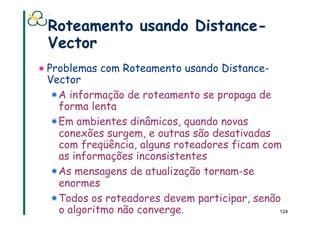Roteamento usando Distance-
 Vector
! Problemas com Roteamento usando Distance-
 Vector
  !  A informação de roteamento se propaga de
     forma lenta
  ! Em ambientes dinâmicos, quando novas
     conexões surgem, e outras são desativadas
     com freqüência, alguns roteadores ficam com
     as informações inconsistentes
  !  As mensagens de atualização tornam-se
     enormes
  ! Todos os roteadores devem participar, senão
     o algoritmo não converge.                  124
 