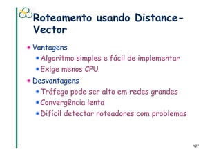 Roteamento usando Distance-
 Vector
! Vantagens
   ! Algoritmo simples e fácil de implementar
  ! Exige menos CPU
! Desvantagens
  ! Tráfego pode ser alto em redes grandes
  ! Convergência lenta
  ! Difícil detectar roteadores com problemas



                                                127
 