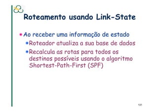 Roteamento usando Link-State

! Ao receber uma informação de estado
  ! Roteador atualiza a sua base de dados
  ! Recalcula as rotas para todos os
    destinos possíveis usando o algoritmo
    Shortest-Path-First (SPF)




                                            131
 