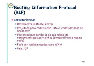 Routing Information Protocol
  (RIP)
!  Características
  !  Roteamento Distance-Vector
  !  Projetado para redes locais, isto é, redes dotadas de
     broadcast
  !  Faz broadcast periódico da sua tabela de
     roteamento aos seu vizinhos (compartilham a mesma
     rede)
  !  Pode ser também usados para WAN
  !  Usa UDP



                                                         137
 