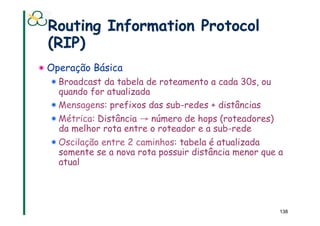 Routing Information Protocol
  (RIP)
!  Operação Básica
  !  Broadcast da tabela de roteamento a cada 30s, ou
     quando for atualizada
  !  Mensagens: prefixos das sub-redes + distâncias
  !  Métrica: Distância → número de hops (roteadores)
     da melhor rota entre o roteador e a sub-rede
  !  Oscilação entre 2 caminhos: tabela é atualizada
     somente se a nova rota possuir distância menor que a
     atual




                                                        138
 
