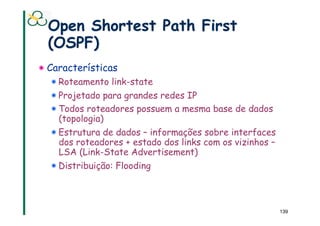 Open Shortest Path First
  (OSPF)
!  Características
  !  Roteamento link-state
  !  Projetado para grandes redes IP
  !  Todos roteadores possuem a mesma base de dados
     (topologia)
  !  Estrutura de dados – informações sobre interfaces
     dos roteadores + estado dos links com os vizinhos –
     LSA (Link-State Advertisement)
  !  Distribuição: Flooding



                                                           139
 