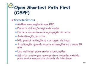 Open Shortest Path First
  (OSPF)
!  Características
  !  Melhor convergência que RIP
  !  Permite definição lógica de redes
  !  Fornece mecanismo de agregação de rotas
  !  Autenticação de rotas
  !  Não possui limitação na contagem de hops
  !  Atualização: quando ocorre alterações ou a cada 30
     min.
  !  Usa multicast para enviar atualizações
  !  Métrica: custo que representa o trabalho exigido
     para enviar um pacote através da interface
                                                          140
 