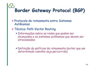 Border Gateway Protocol (BGP)

! Protocolo de roteamento entre Sistemas
  Autônomos
! Técnica: Path-Vector Routing
  ! Informações sobre as redes que podem ser
    alcançadas e os sistemas autônomos que devem ser
    atravessados


  ! Definição de políticas de roteamento (evitar que um
    determinado caminho seja percorrido)



                                                          141
 