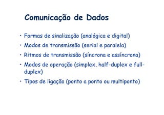 Comunicação de Dados

•  Formas de sinalização (analógica e digital)
•  Modos de transmissão (serial e paralela)
•  Ritmos de transmissão (síncrona e assíncrona)
•  Modos de operação (simplex, half-duplex e full-
   duplex)
•  Tipos de ligação (ponto a ponto ou multiponto)
 
