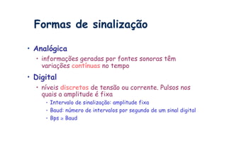 Formas de sinalização

•  Analógica
  •  informações geradas por fontes sonoras têm
     variações contínuas no tempo
•  Digital
  •  níveis discretos de tensão ou corrente. Pulsos nos
     quais a amplitude é fixa
      •  Intervalo de sinalização: amplitude fixa
      •  Baud: número de intervalos por segundo de um sinal digital
      •  Bps ≥ Baud
 