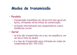 Modos de transmissão

•  Paralela
  •  transmissão simultânea de vários bits (em geral um
     byte), utilizando várias linhas de comunicação
  •  utilizada internamente nos computadores e para
     distâncias curtas
•  Serial
  •  os bits são transmitidos um a um, em seqüência, em
     um única linha de dados
  •  é o tipo de transmissão mais utilizada em redes de
     computadores (Ex.: RS-232)
 