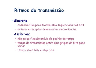 Ritmos de transmissão

•  Síncrona
  •  cadência fixa para transmissão seqüenciada dos bits
  •  emissor e receptor devem estar sincronizados
•  Assíncrona
  •  não exige fixação prévia de padrão de tempo
  •  tempo de transmissão entre dois grupos de bits pode
     variar
  •  Utiliza start bits e stop bits
 