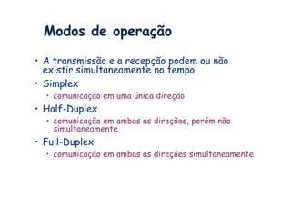 Modos de operação

•  A transmissão e a recepção podem ou não
   existir simultaneamente no tempo
•  Simplex
  •  comunicação em uma única direção
•  Half-Duplex
  •  comunicação em ambas as direções, porém não
     simultaneamente
•  Full-Duplex
  •  comunicação em ambas as direções simultaneamente
 