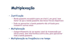 Multiplexação

•  Justificação
   •  Banda passante necessária para um sinal é, em geral, bem
      menor do que a banda passante dos meios físicos disponíveis
   •  Pode-se aproveitar a banda passante não utilizada para
      transmitir outros sinais
•  Multiplexação
   •  Compartilhamento de um mesmo canal de transmissão por
      vários sinais, sem interferência entre eles, para aproveitar
      toda a banda passante
•  Multiplexação na freqüência e no tempo
 