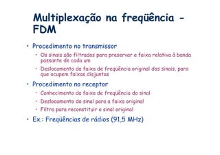 Multiplexação na freqüência -
  FDM
•  Procedimento no transmissor
  •  Os sinais são filtrados para preservar a faixa relativa à banda
     passante de cada um
  •  Deslocamento da faixa de freqüência original dos sinais, para
     que ocupem faixas disjuntas
•  Procedimento no receptor
  •  Conhecimento da faixa de freqüência do sinal
  •  Deslocamento do sinal para a faixa original
  •  Filtro para reconstituir o sinal original
•  Ex.: Freqüências de rádios (91,5 MHz)
 