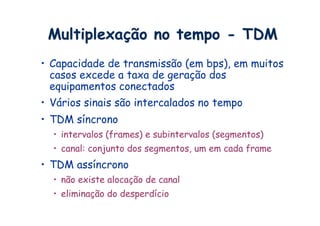 Multiplexação no tempo - TDM
•  Capacidade de transmissão (em bps), em muitos
   casos excede a taxa de geração dos
   equipamentos conectados
•  Vários sinais são intercalados no tempo
•  TDM síncrono
  •  intervalos (frames) e subintervalos (segmentos)
  •  canal: conjunto dos segmentos, um em cada frame
•  TDM assíncrono
  •  não existe alocação de canal
  •  eliminação do desperdício
 
