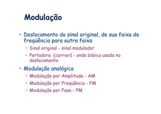 Modulação

•  Deslocamento do sinal original, de sua faixa de
   freqüência para outra faixa
  •  Sinal original - sinal modulador
  •  Portadora (carrier) - onda básica usada no
     deslocamento
•  Modulação analógica
  •  Modulação por Amplitude - AM
  •  Modulação por Freqüência - FM
  •  Modulação por Fase - PM
 